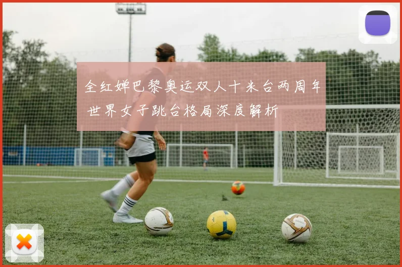 全红婵巴黎奥运双人十米台两周年 世界女子跳台格局深度解析