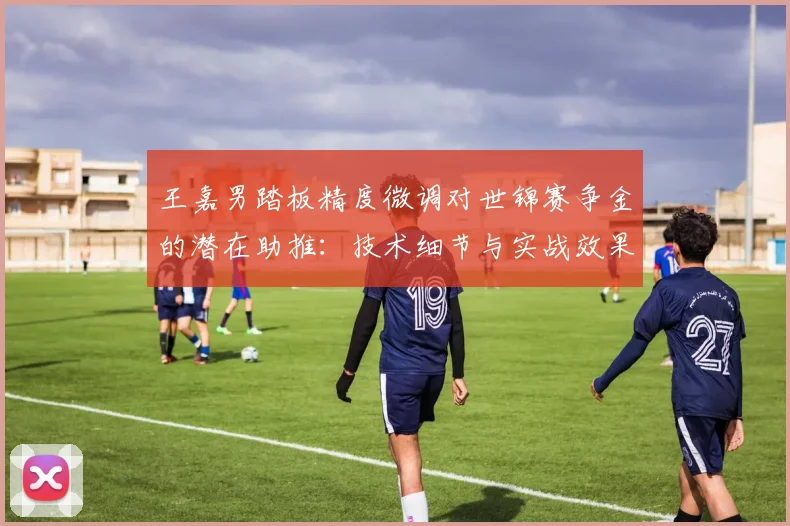 王嘉男踏板精度微调对世锦赛争金的潜在助推：技术细节与实战效果分析
