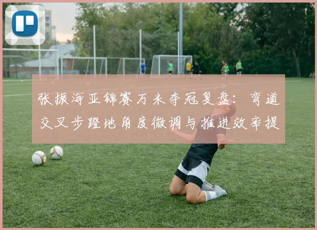 张振海亚锦赛万米夺冠复盘：弯道交叉步蹬地角度微调与推进效率提升的实证分析