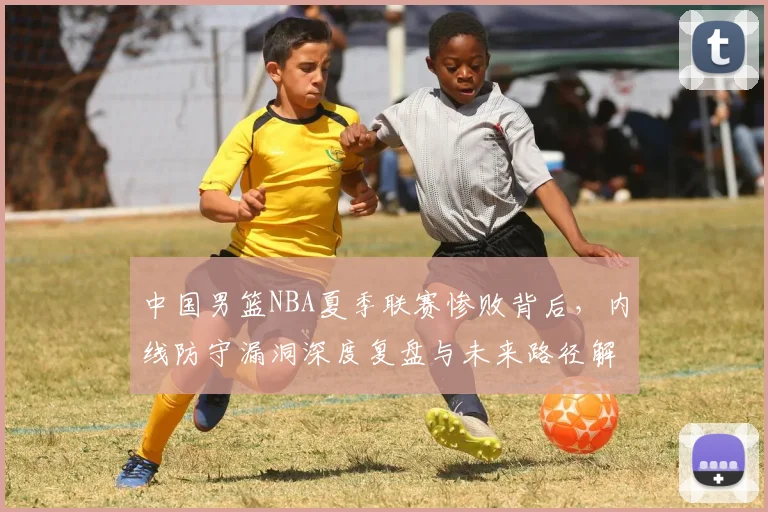 中国男篮NBA夏季联赛惨败背后，内线防守漏洞深度复盘与未来路径解析