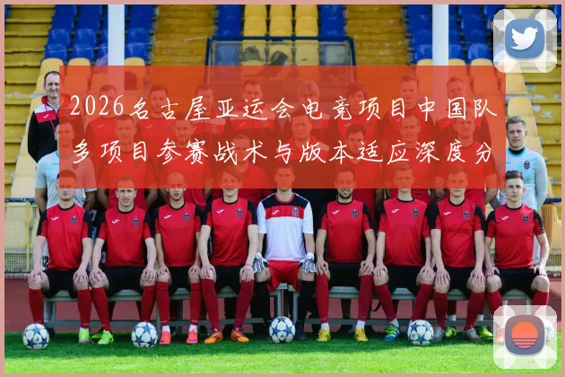 2026名古屋亚运会电竞项目中国队多项目参赛战术与版本适应深度分析