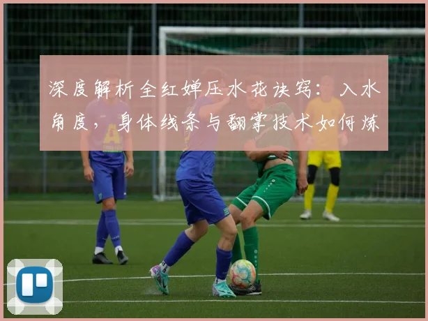 深度解析全红婵压水花诀窍：入水角度，身体线条与翻掌技术如何炼成
