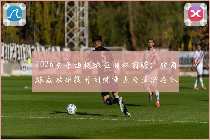 2026女子曲棍球亚洲杯前瞻：短角球成功率提升训练重点与亚洲各队战术方向