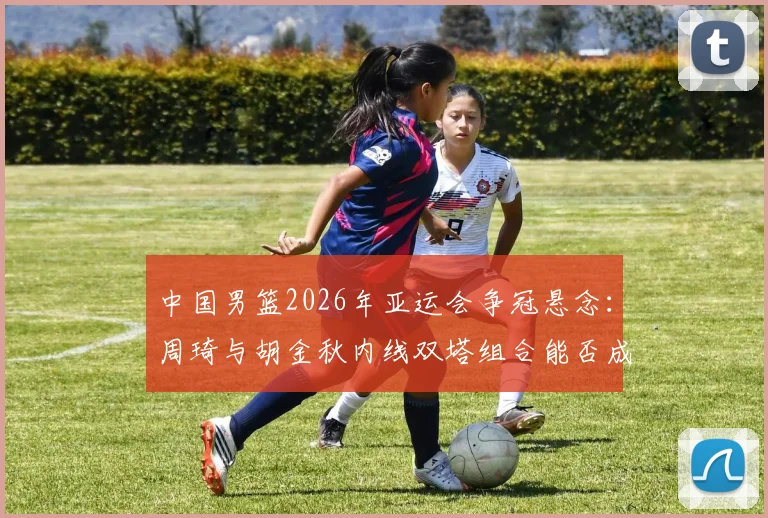 中国男篮2026年亚运会争冠悬念：周琦与胡金秋内线双塔组合能否成为胜负手