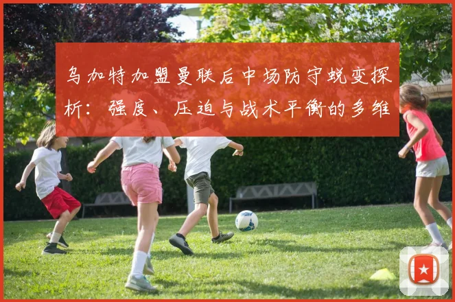 乌加特加盟曼联后中场防守蜕变探析：强度、压迫与战术平衡的多维审视