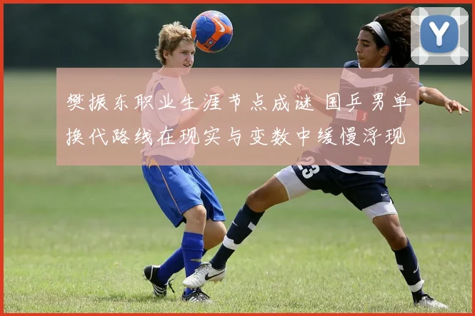 樊振东职业生涯节点成谜 国乒男单换代路线在现实与变数中缓慢浮现