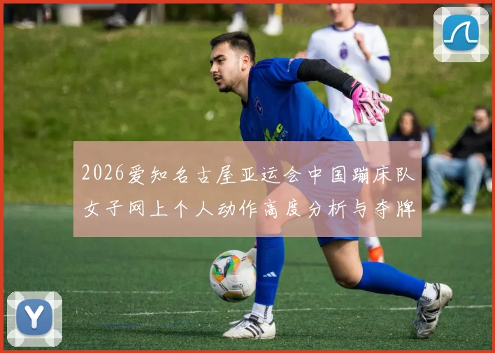 2026爱知名古屋亚运会中国蹦床队女子网上个人动作高度分析与夺牌展望