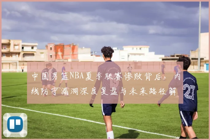 中国男篮NBA夏季联赛惨败背后,内线防守漏洞深度复盘与未来路径解析