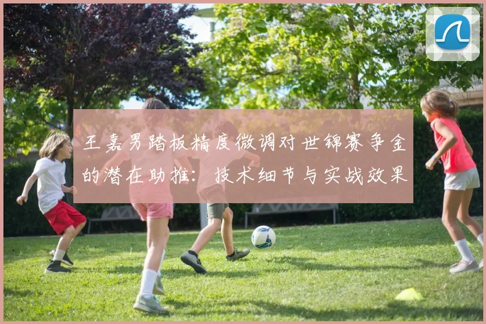王嘉男踏板精度微调对世锦赛争金的潜在助推：技术细节与实战效果分析