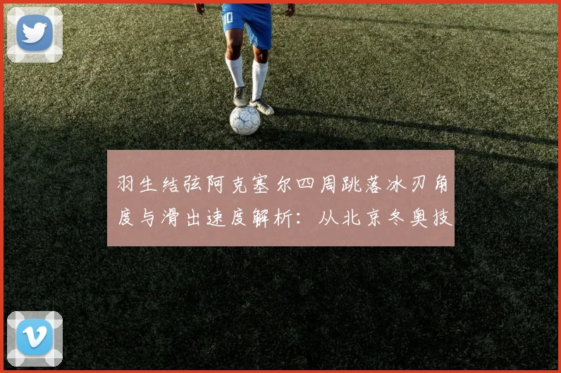 羽生结弦阿克塞尔四周跳落冰刃角度与滑出速度解析：从北京冬奥技术细节看跳跃极限