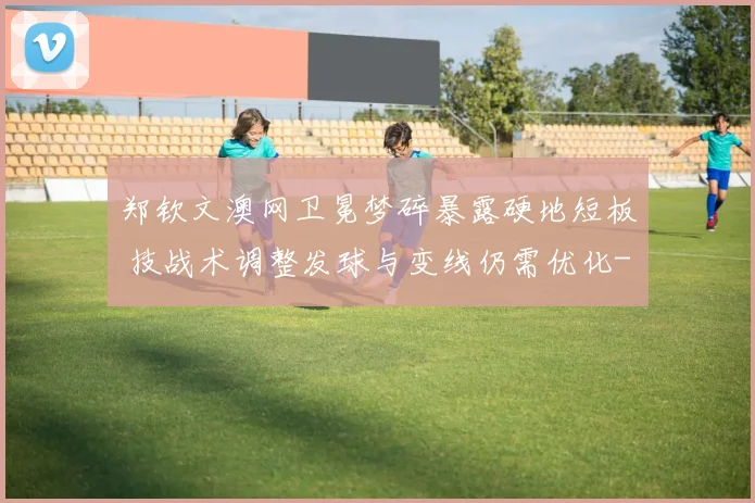 郑钦文澳网卫冕梦碎暴露硬地短板 技战术调整发球与变线仍需优化