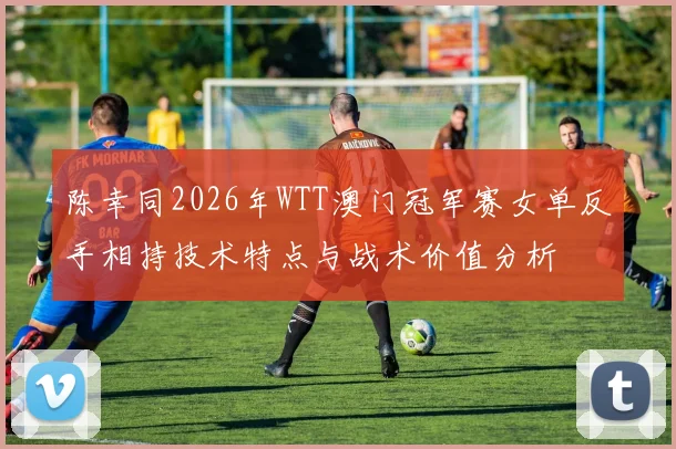 陈幸同2026年WTT澳门冠军赛女单反手相持技术特点与战术价值分析