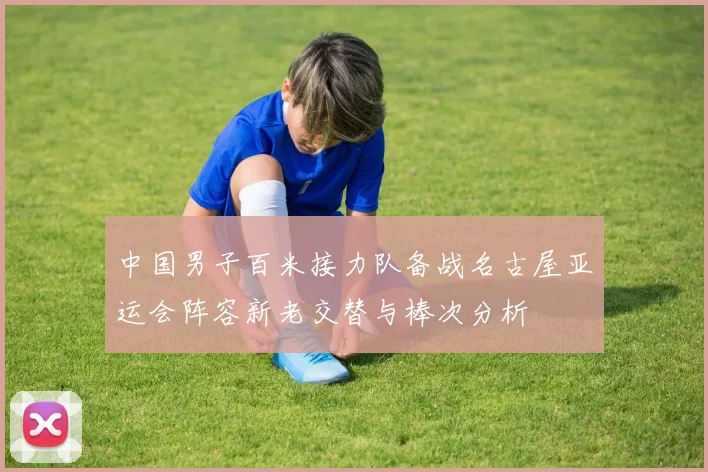中国男子百米接力队备战名古屋亚运会阵容新老交替与棒次分析