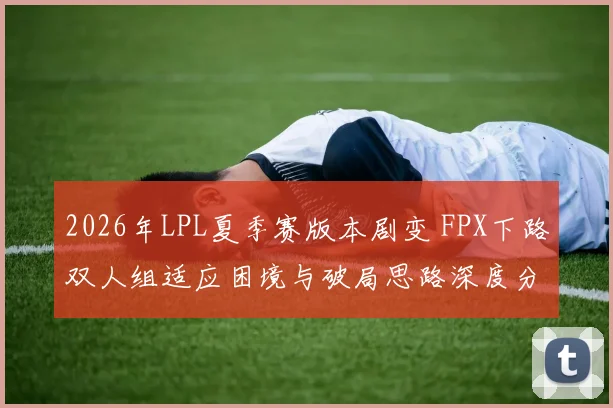 2026年LPL夏季赛版本剧变 FPX下路双人组适应困境与破局思路深度分析