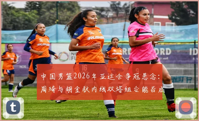 中国男篮2026年亚运会争冠悬念：周琦与胡金秋内线双塔组合能否成为胜负手