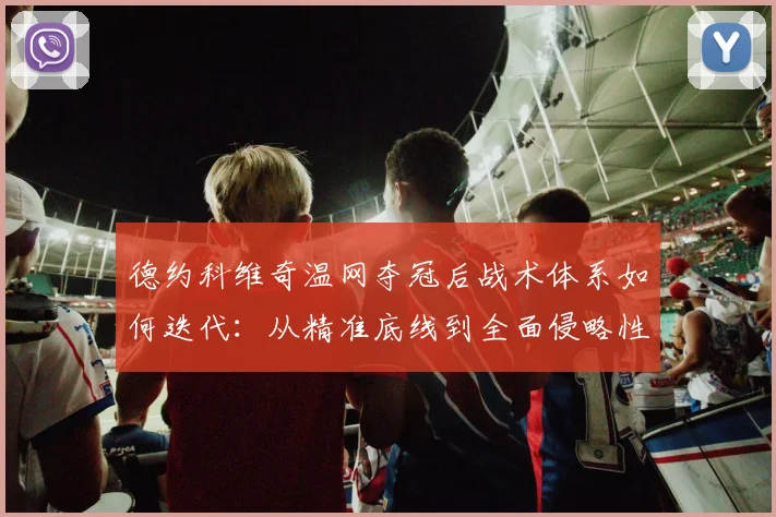 德约科维奇温网夺冠后战术体系如何迭代：从精准底线到全面侵略性的打法重塑与未来挑战深度分析