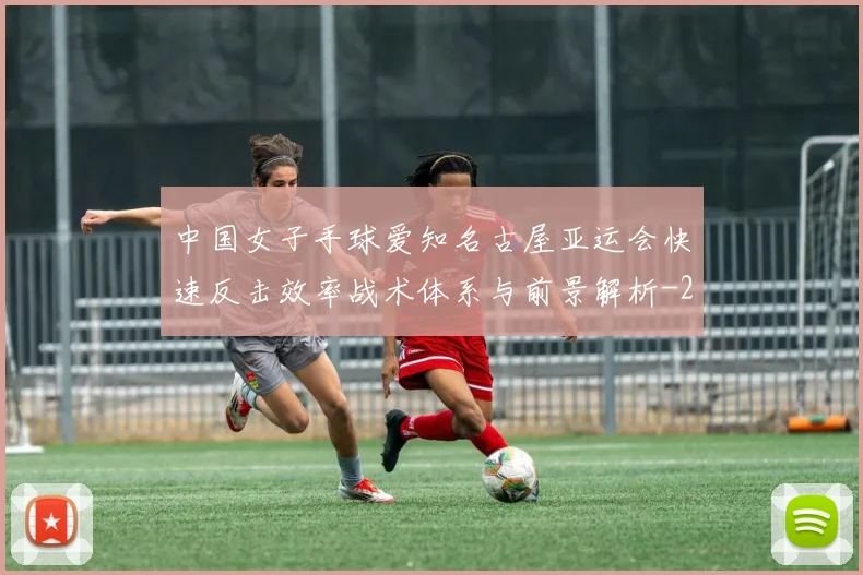 中国女子手球爱知名古屋亚运会快速反击效率战术体系与前景解析
