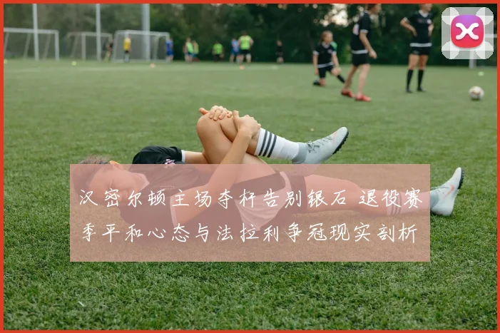 汉密尔顿主场夺杆告别银石 退役赛季平和心态与法拉利争冠现实剖析