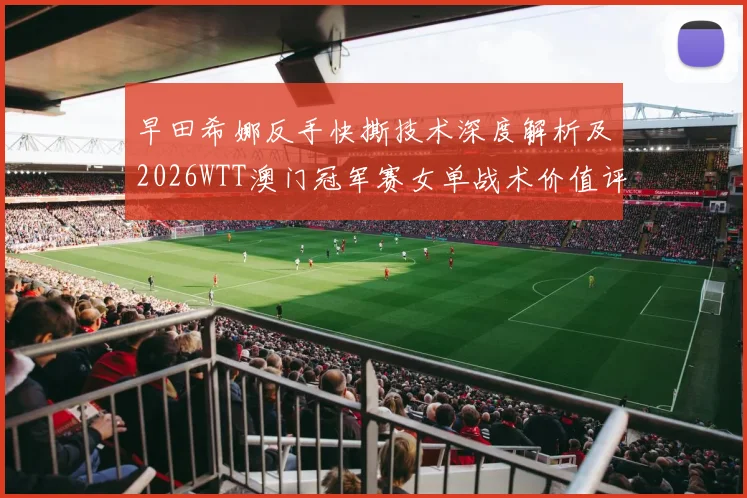 早田希娜反手快撕技术深度解析及2026WTT澳门冠军赛女单战术价值评估