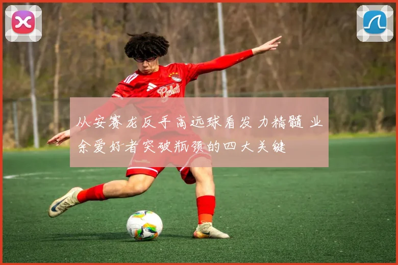 从安赛龙反手高远球看发力精髓 业余爱好者突破瓶颈的四大关键
