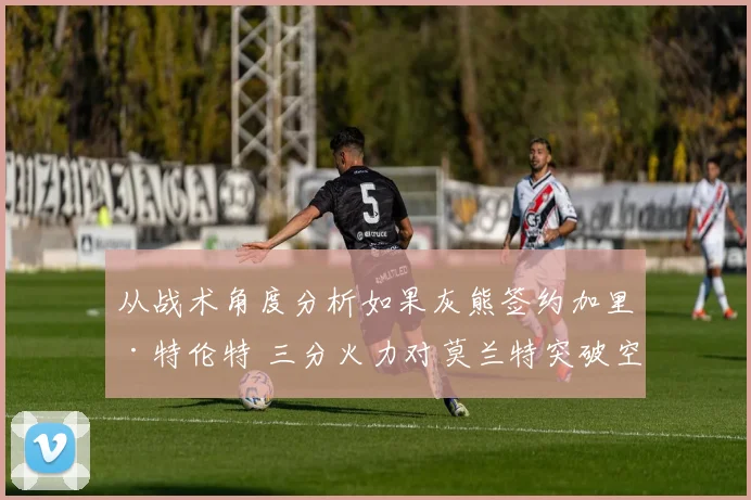 从战术角度分析如果灰熊签约加里·特伦特 三分火力对莫兰特突破空间增益