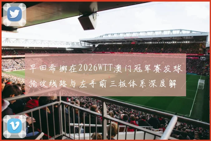 早田希娜在2026WTT澳门冠军赛发球抢攻线路与左手前三板体系深度解析