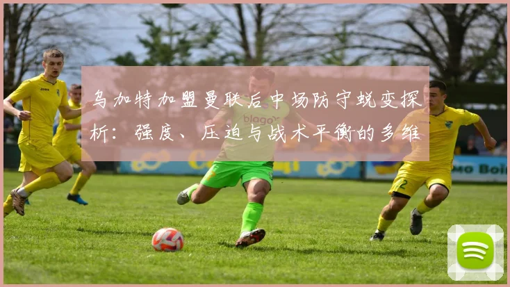 乌加特加盟曼联后中场防守蜕变探析：强度、压迫与战术平衡的多维审视