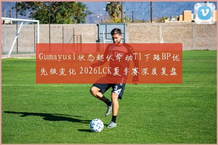 Gumayusi状态起伏牵动T1下路BP优先级变化 2026LCK夏季赛深度复盘
