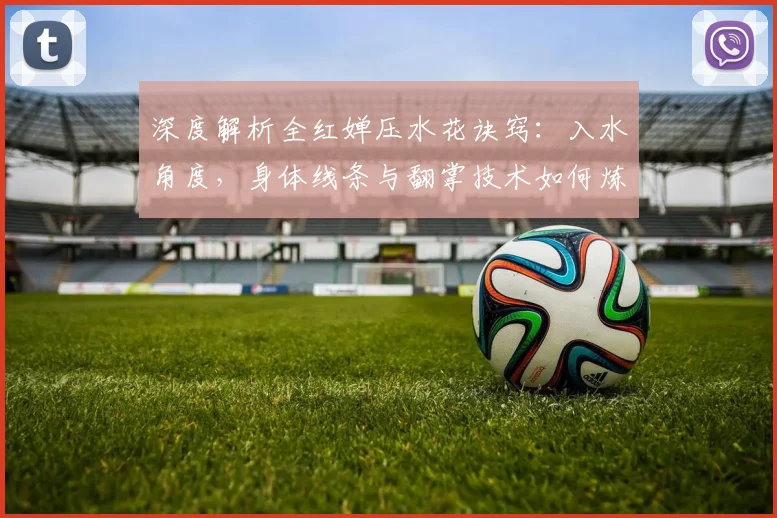 深度解析全红婵压水花诀窍：入水角度，身体线条与翻掌技术如何炼成