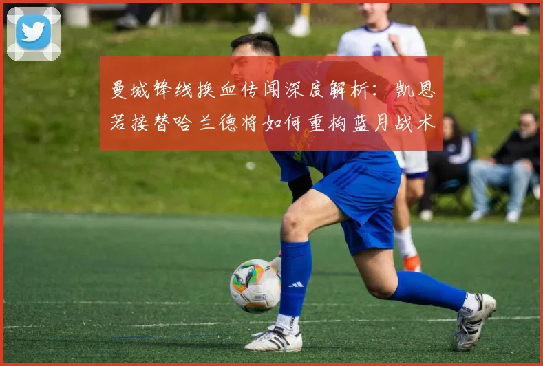 曼城锋线换血传闻深度解析：凯恩若接替哈兰德将如何重构蓝月战术体系