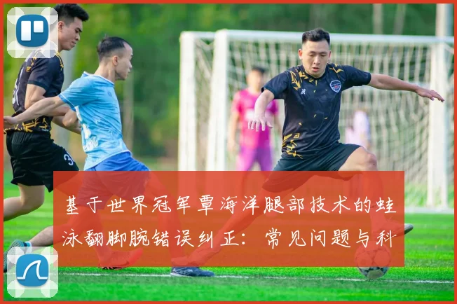 基于世界冠军覃海洋腿部技术的蛙泳翻脚腕错误纠正：常见问题与科学训练方法解析