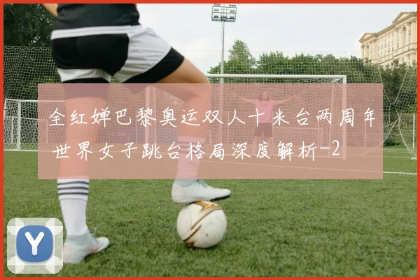 全红婵巴黎奥运双人十米台两周年 世界女子跳台格局深度解析