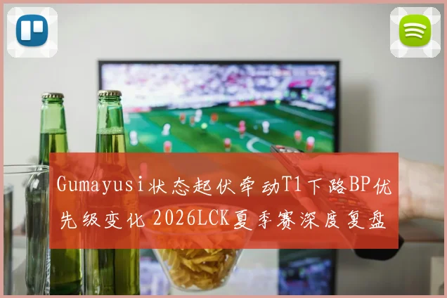 Gumayusi状态起伏牵动T1下路BP优先级变化 2026LCK夏季赛深度复盘