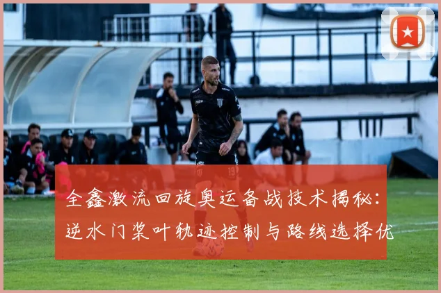 全鑫激流回旋奥运备战技术揭秘：逆水门桨叶轨迹控制与路线选择优化分析