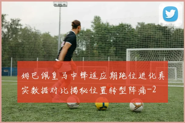 姆巴佩皇马中锋适应期跑位进化真实数据对比揭秘位置转型阵痛