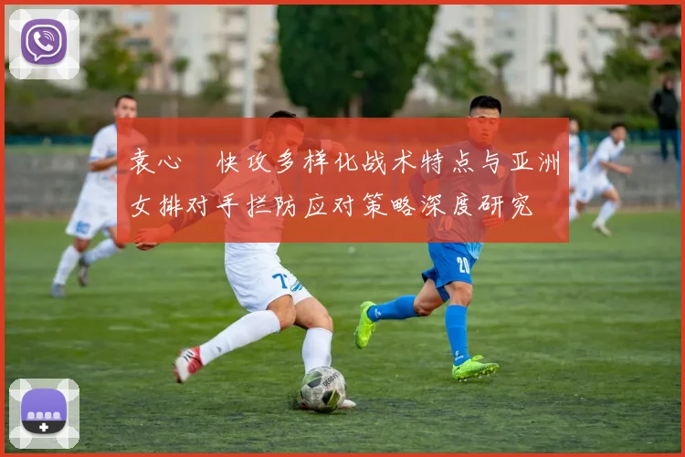 袁心玥快攻多样化战术特点与亚洲女排对手拦防应对策略深度研究