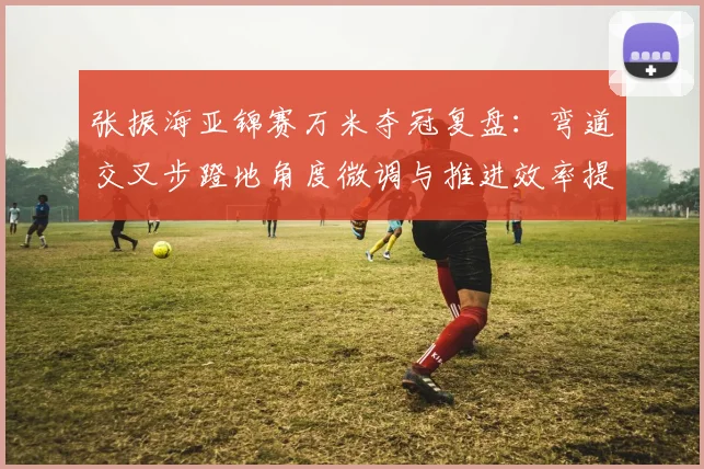 张振海亚锦赛万米夺冠复盘：弯道交叉步蹬地角度微调与推进效率提升的实证分析