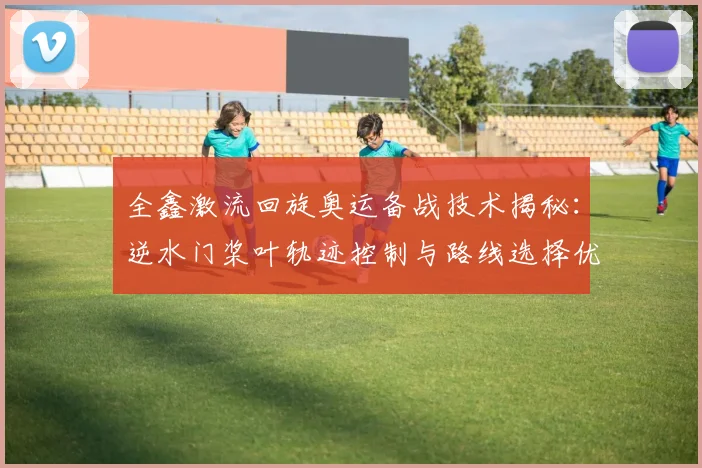 全鑫激流回旋奥运备战技术揭秘：逆水门桨叶轨迹控制与路线选择优化分析