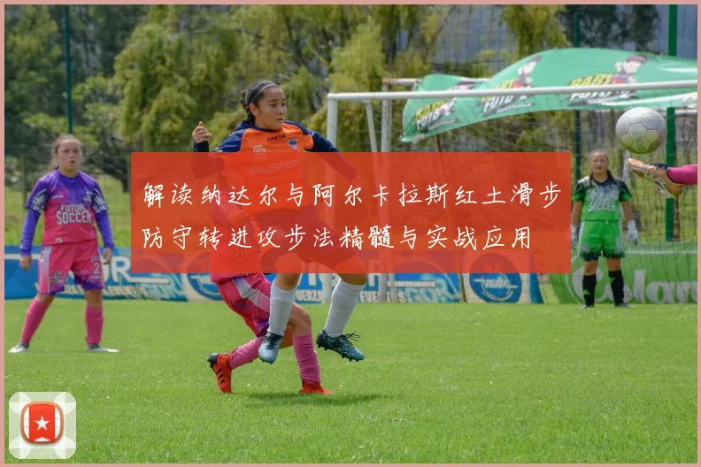 解读纳达尔与阿尔卡拉斯红土滑步防守转进攻步法精髓与实战应用