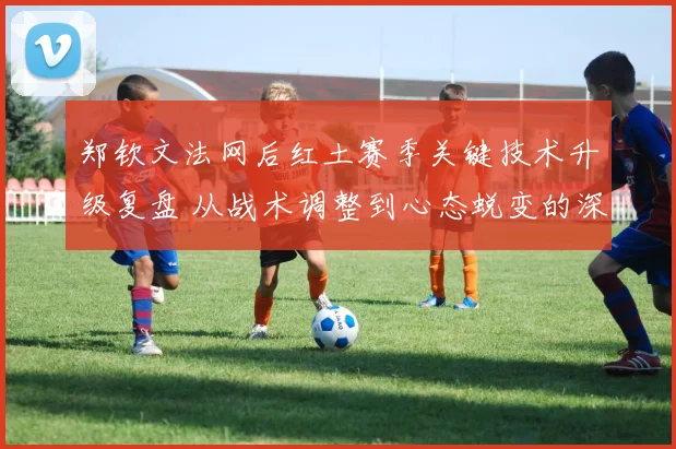 郑钦文法网后红土赛季关键技术升级复盘 从战术调整到心态蜕变的深度解析