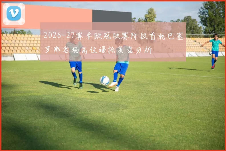 2026-27赛季欧冠联赛阶段首轮巴塞罗那客场高位逼抢复盘分析