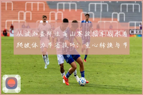 从波加查环法高山赛段摇车战术看爬坡体力节省技巧：重心转换与节奏控制深度解析