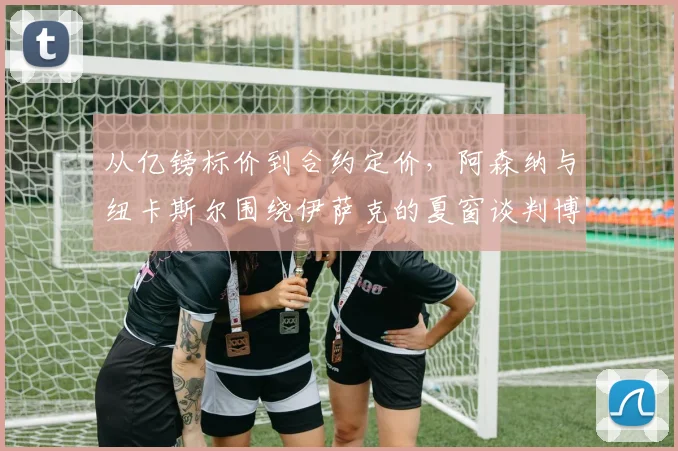 从亿镑标价到合约定价，阿森纳与纽卡斯尔围绕伊萨克的夏窗谈判博弈逻辑