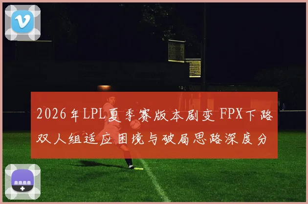 2026年LPL夏季赛版本剧变 FPX下路双人组适应困境与破局思路深度分析
