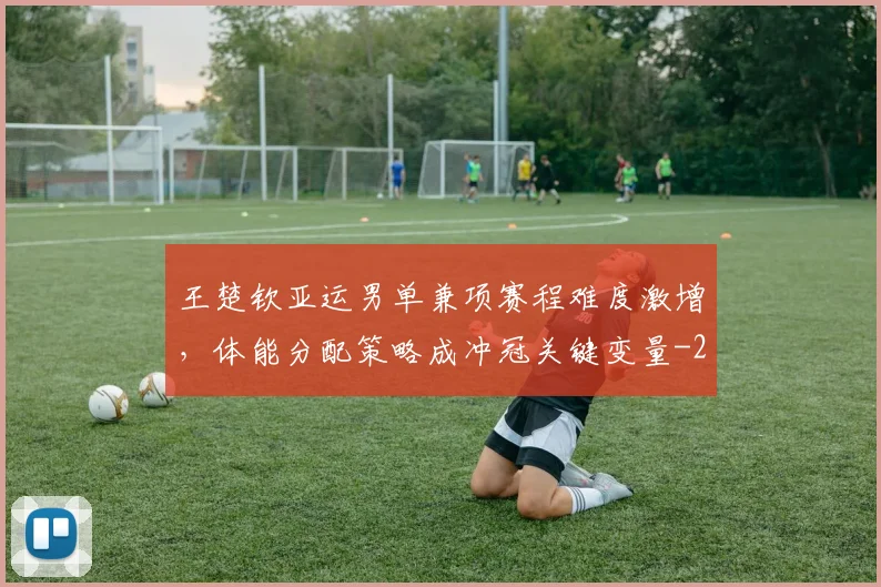 王楚钦亚运男单兼项赛程难度激增,体能分配策略成冲冠关键变量