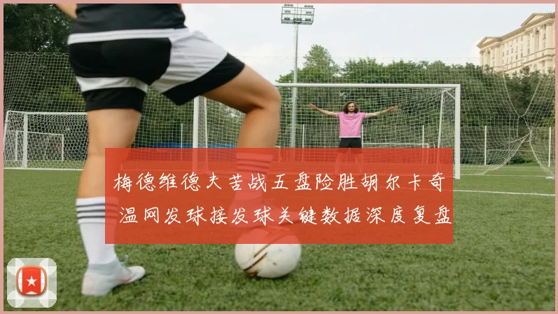 梅德维德夫苦战五盘险胜胡尔卡奇 温网发球接发球关键数据深度复盘
