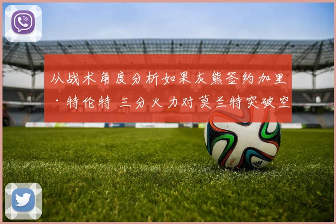 从战术角度分析如果灰熊签约加里·特伦特 三分火力对莫兰特突破空间增益