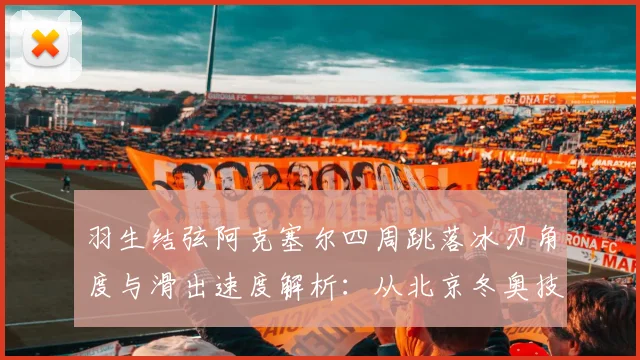 羽生结弦阿克塞尔四周跳落冰刃角度与滑出速度解析:从北京冬奥技术细节看跳跃极限