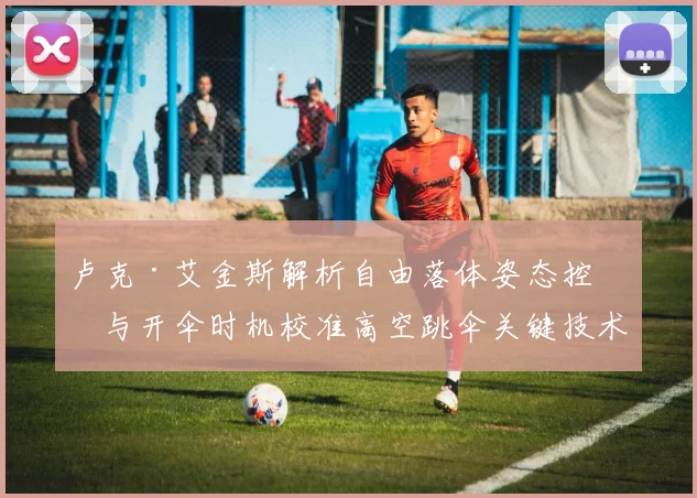 卢克·艾金斯解析自由落体姿态控制与开伞时机校准高空跳伞关键技术演化