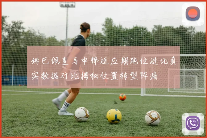 姆巴佩皇马中锋适应期跑位进化真实数据对比揭秘位置转型阵痛